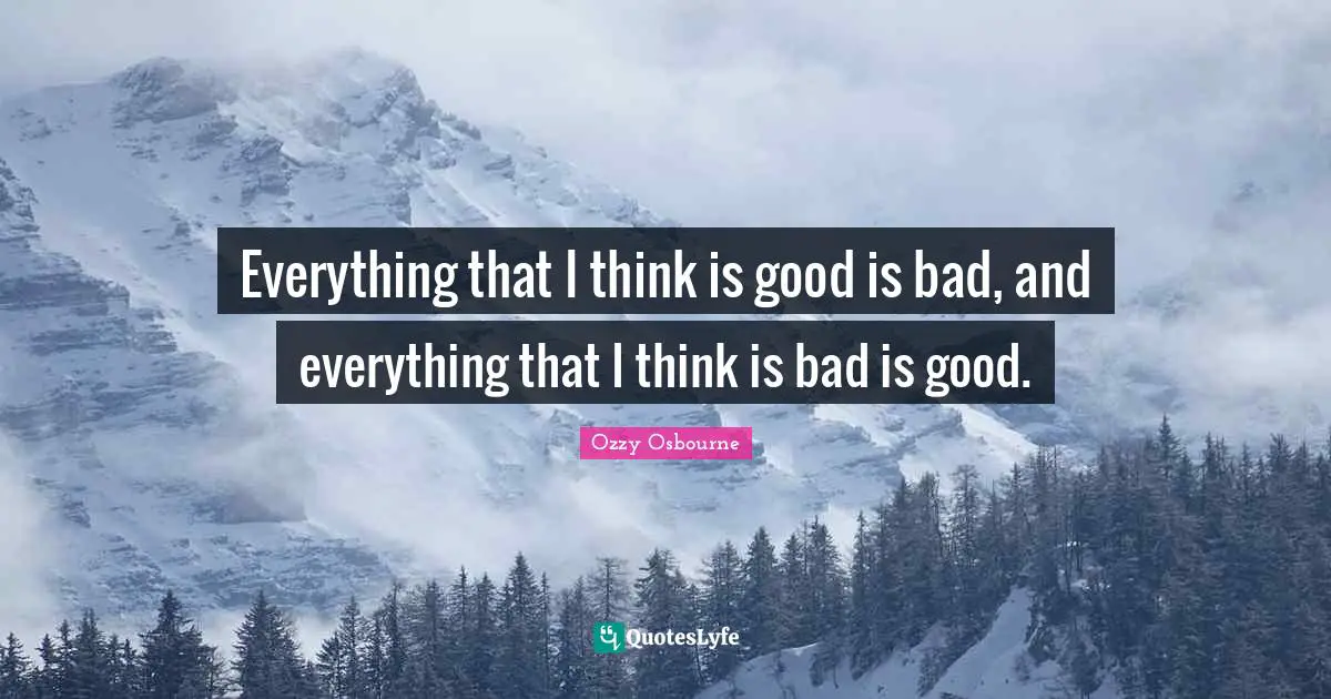 Everything that I think is good is bad, and everything that I think is bad is good.