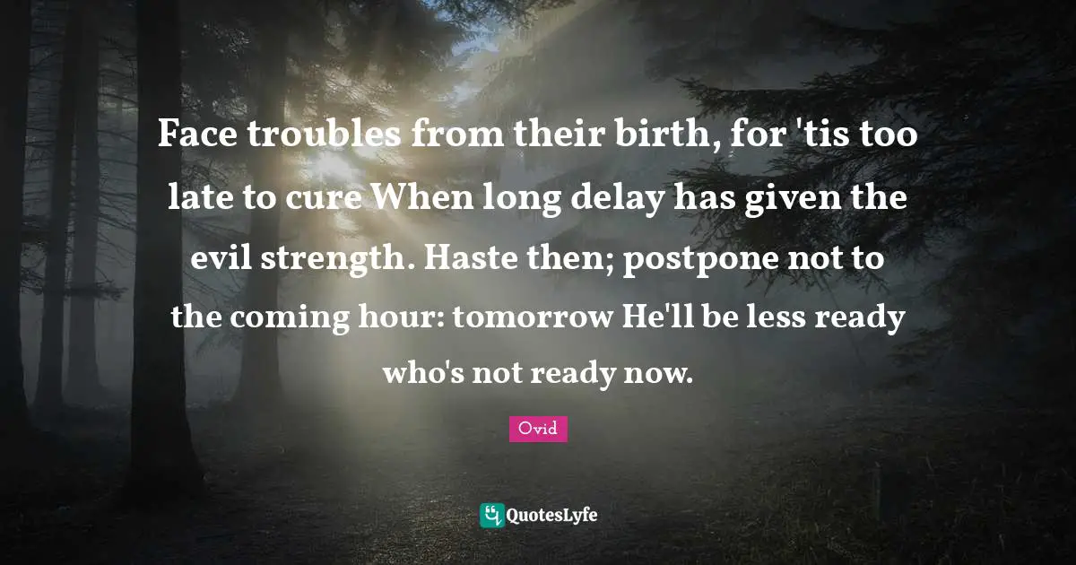 Face troubles from their birth, for 'tis too late to cure When long delay has given the evil strength. Haste then; postpone not to the coming hour: tomorrow He'll be less ready who's not ready now.