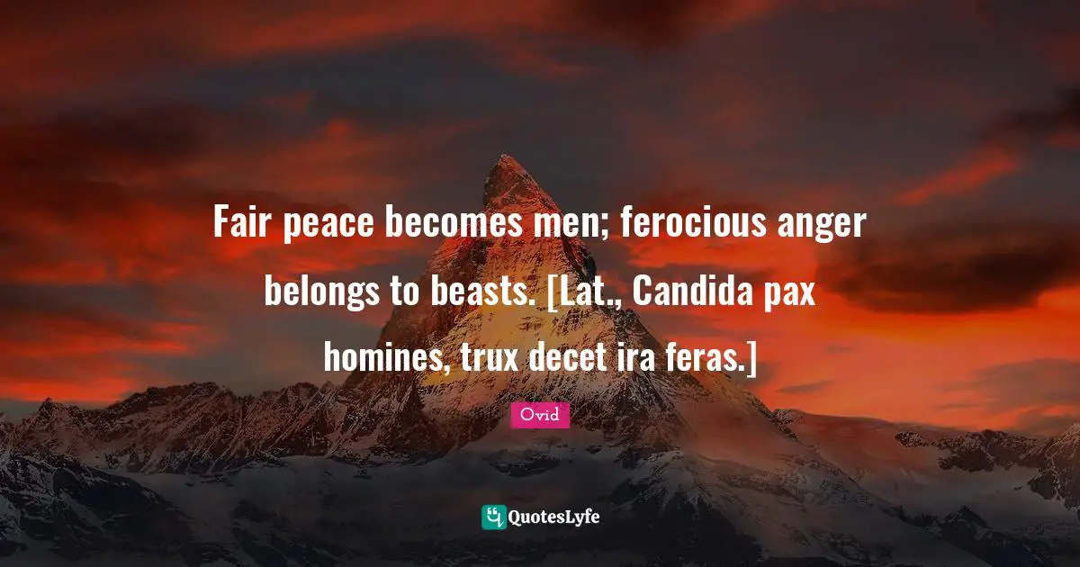 Fair peace becomes men; ferocious anger belongs to beasts. [Lat., Candida pax homines, trux decet ira feras.]