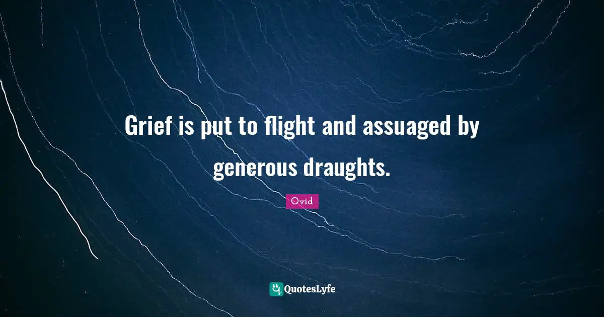 Grief is put to flight and assuaged by generous draughts.
