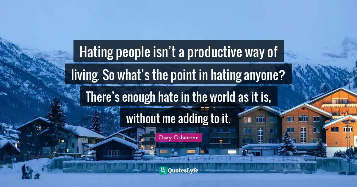 Hating people isn’t a productive way of living. So what’s the point in hating anyone? There’s enough hate in the world as it is, without me adding to it.