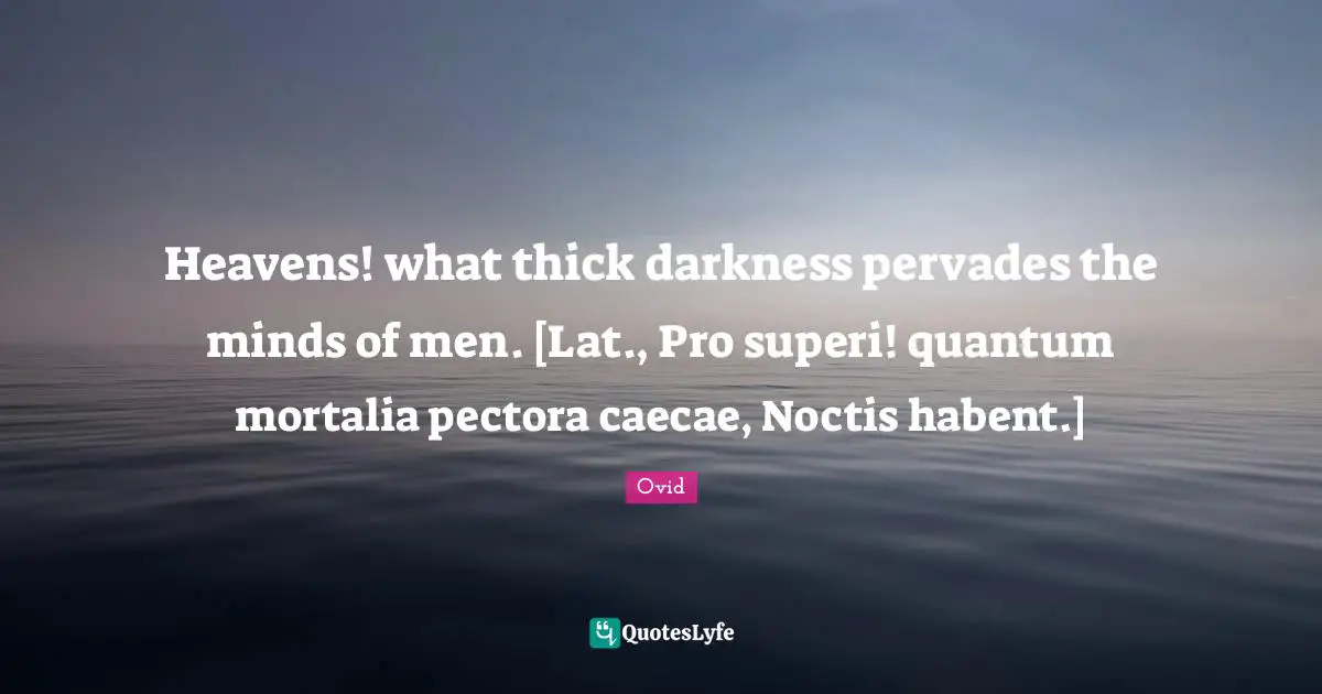 Heavens! what thick darkness pervades the minds of men. [Lat., Pro superi! quantum mortalia pectora caecae, Noctis habent.]