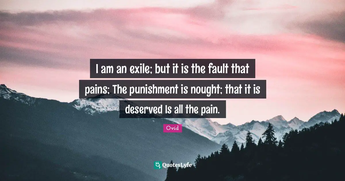I am an exile; but it is the fault that pains; The punishment is nought; that it is deserved Is all the pain.
