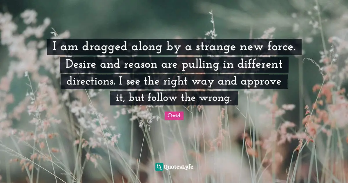 I am dragged along by a strange new force. Desire and reason are pulling in different directions. I see the right way and approve it, but follow the wrong.
