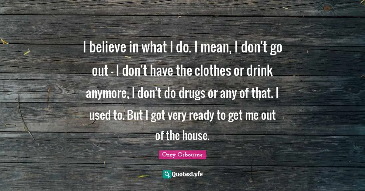 I believe in what I do. I mean, I don't go out - I don't have the clothes or drink anymore, I don't do drugs or any of that. I used to. But I got very ready to get me out of the house.