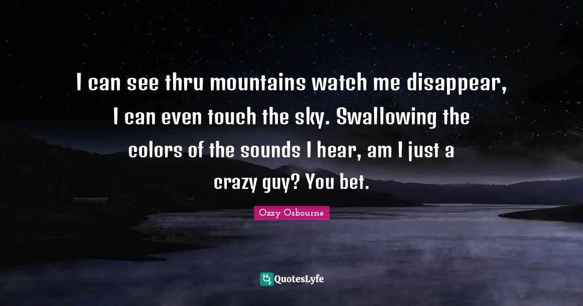 I can see thru mountains watch me disappear, I can even touch the sky. Swallowing the colors of the sounds I hear, am I just a crazy guy? You bet.