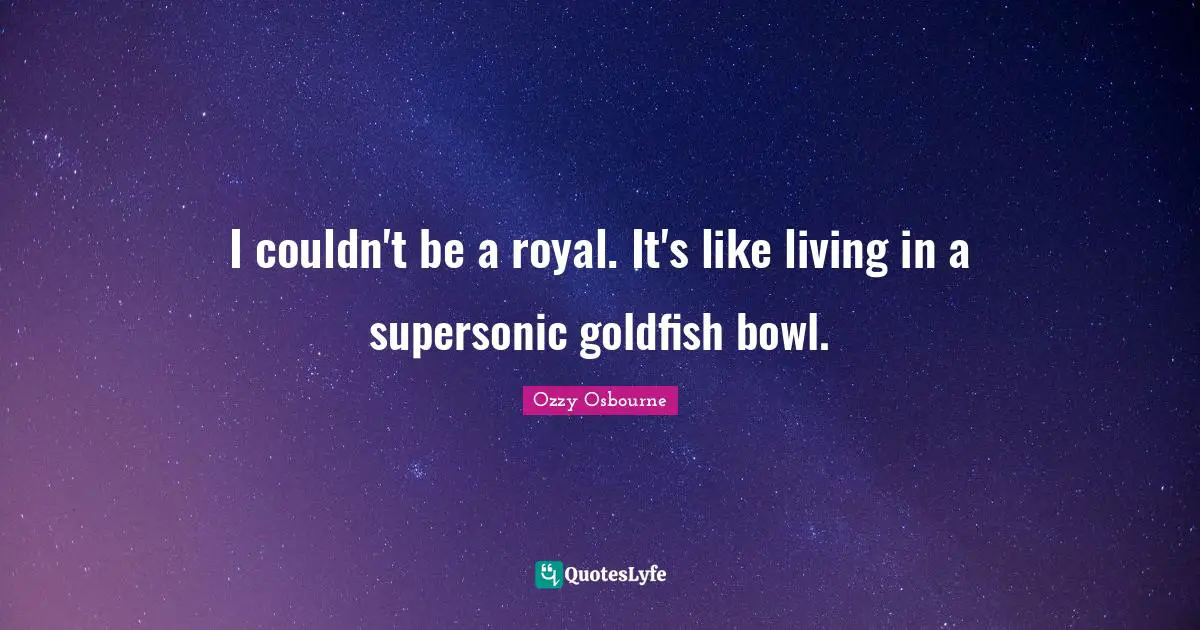 I couldn't be a royal. It's like living in a supersonic goldfish bowl.