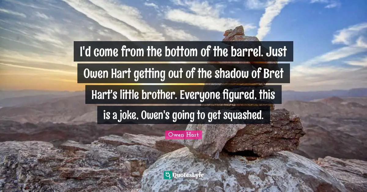 Owen Hart Quotes: "I'd come from the bottom of the barrel. Just Owen Hart getting out of the shadow of Bret Hart's little brother. Everyone figured, this is a joke, Owen's going to get squashed."
