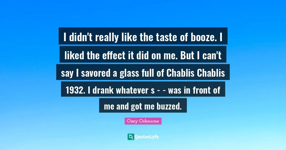 I didn't really like the taste of booze. I liked the effect it did on me. But I can't say I savored a glass full of Chablis Chablis 1932. I drank whatever s - - was in front of me and got me buzzed.