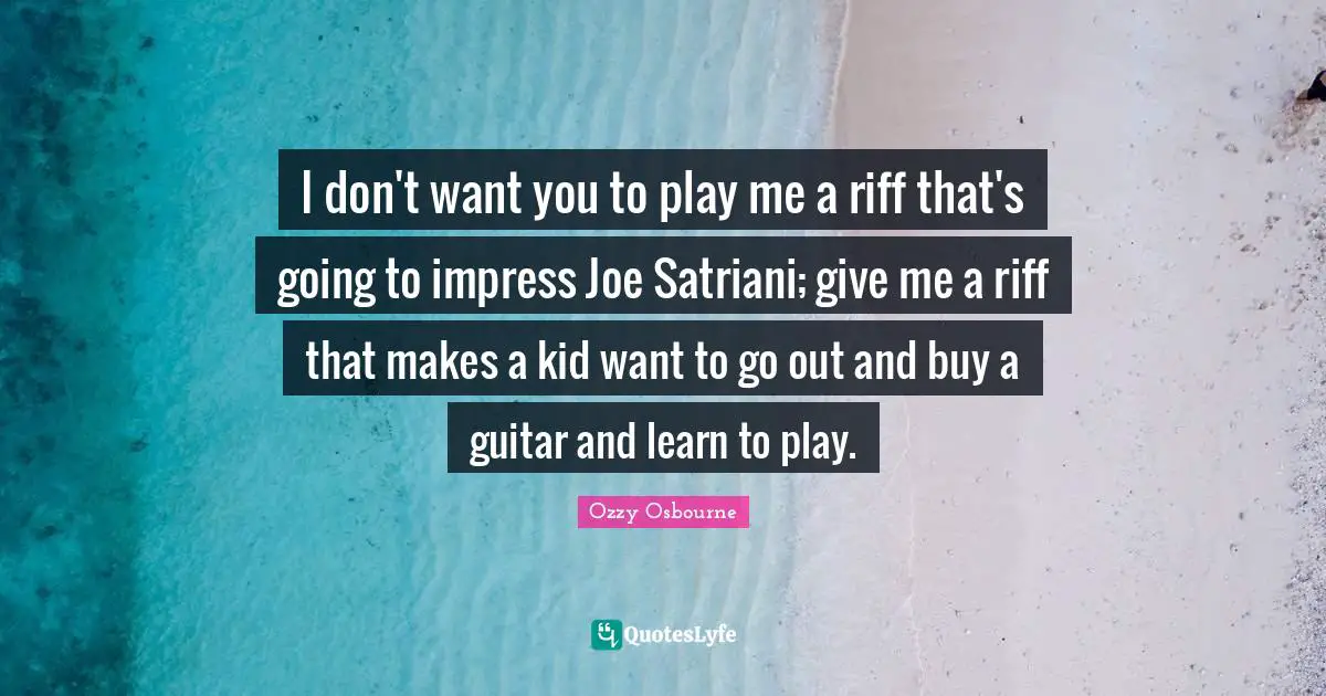 I don't want you to play me a riff that's going to impress Joe Satriani; give me a riff that makes a kid want to go out and buy a guitar and learn to play.