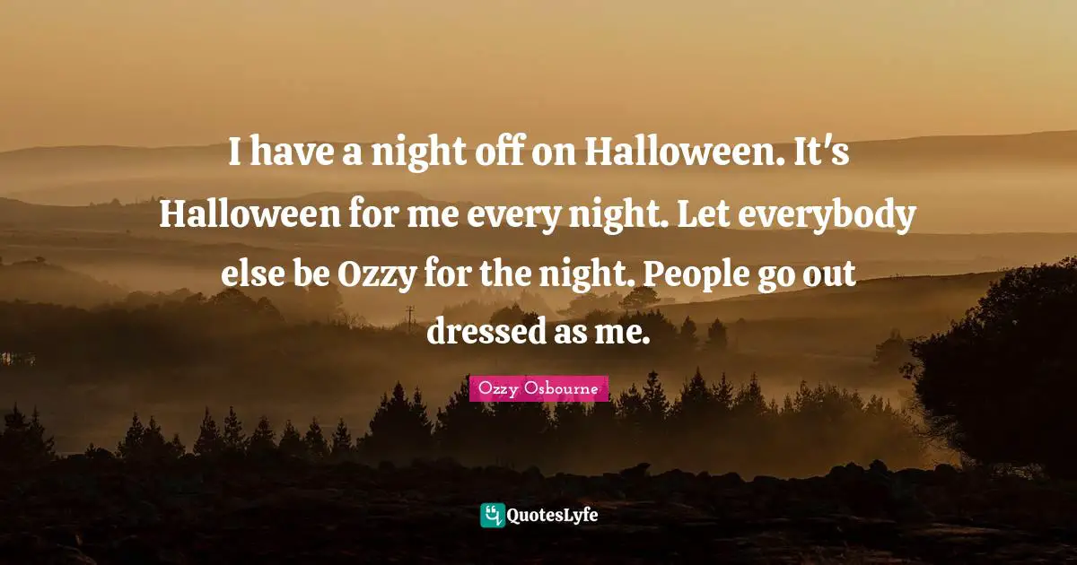 I have a night off on Halloween. It's Halloween for me every night. Let everybody else be Ozzy for the night. People go out dressed as me.
