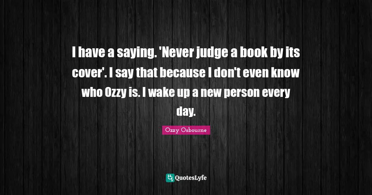 I have a saying. 'Never judge a book by its cover'. I say that because I don't even know who Ozzy is. I wake up a new person every day.