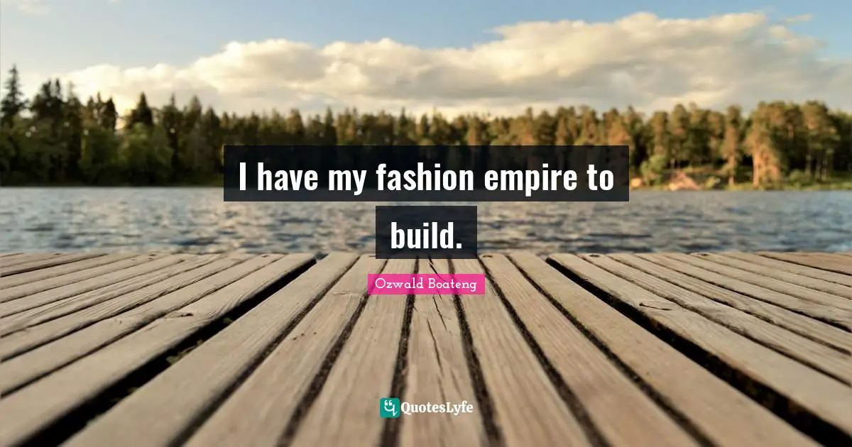 I have my fashion empire to build.
