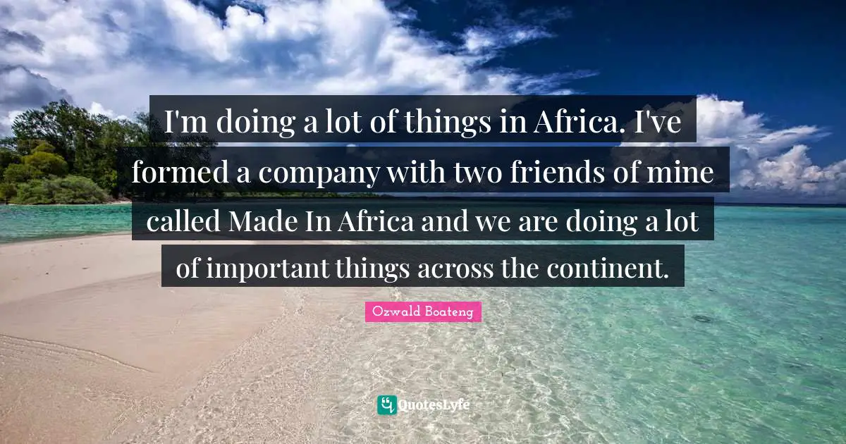 I'm doing a lot of things in Africa. I've formed a company with two friends of mine called Made In Africa and we are doing a lot of important things across the continent.