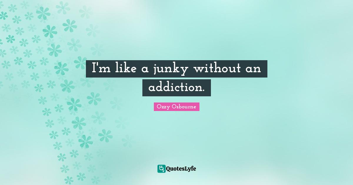 I'm like a junky without an addiction.