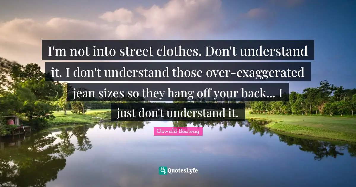 I'm not into street clothes. Don't understand it. I don't understand those over-exaggerated jean sizes so they hang off your back... I just don't understand it.