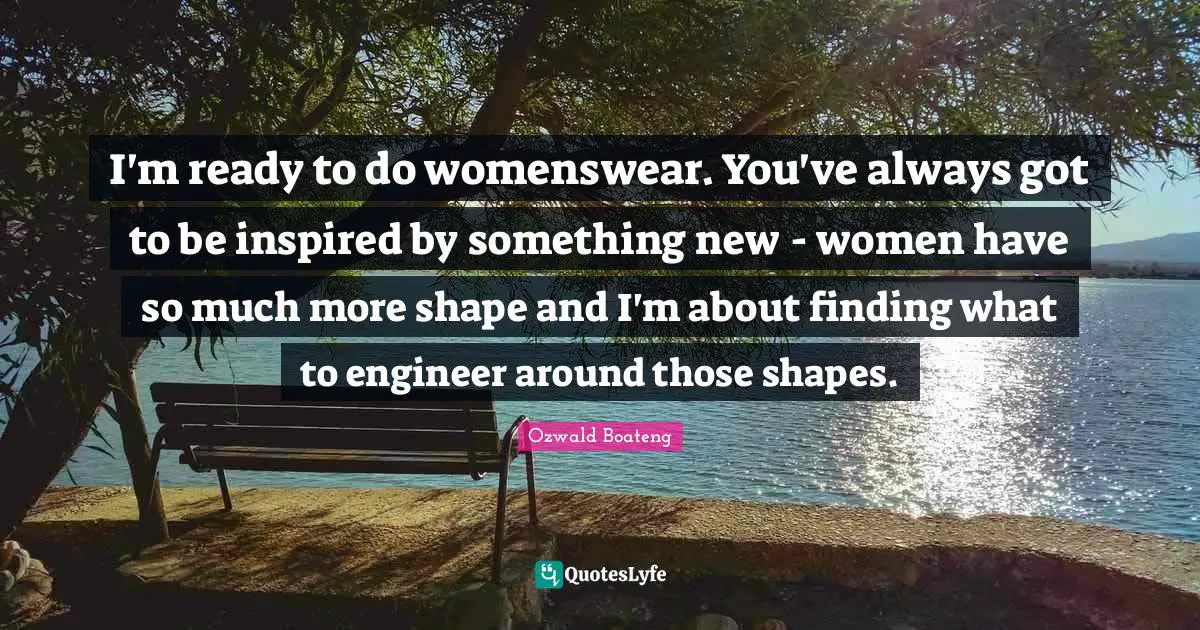 I'm ready to do womenswear. You've always got to be inspired by something new - women have so much more shape and I'm about finding what to engineer around those shapes.