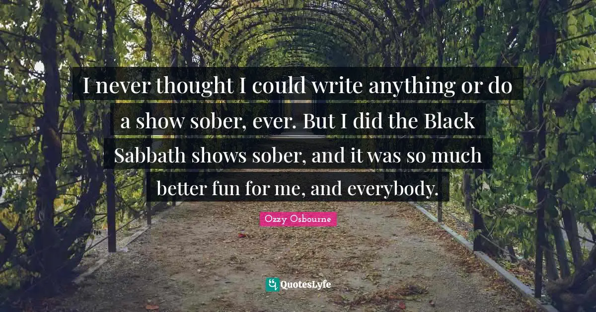I never thought I could write anything or do a show sober, ever. But I did the Black Sabbath shows sober, and it was so much better fun for me, and everybody.