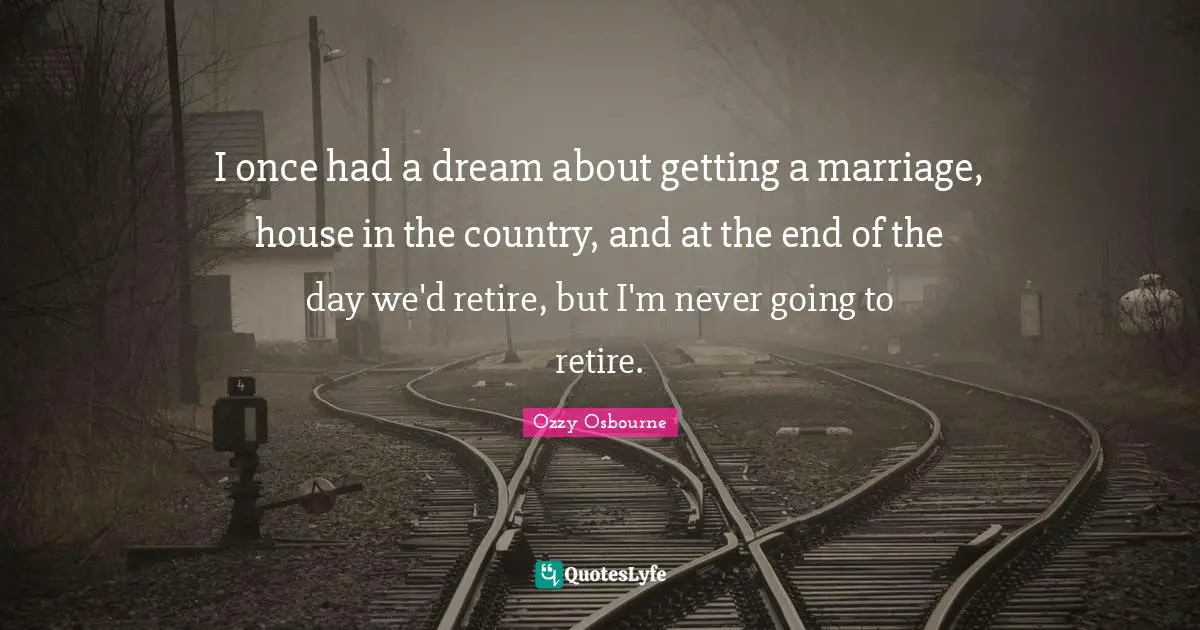 I once had a dream about getting a marriage, house in the country, and at the end of the day we'd retire, but I'm never going to retire.