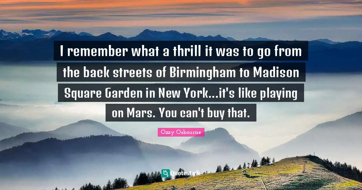 Ozzy Osbourne Quotes: "I remember what a thrill it was to go from the back streets of Birmingham to Madison Square Garden in New York...it's like playing on Mars. You can't buy that."
