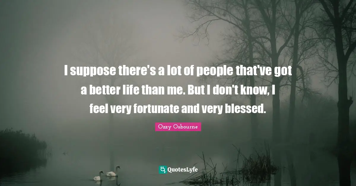 Better Life Quotes: "I suppose there's a lot of people that've got a better life than me. But I don't know, I feel very fortunate and very blessed."