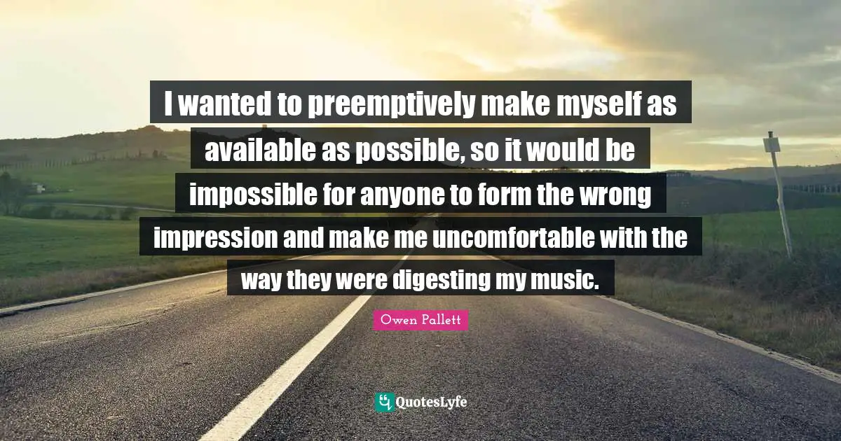 I wanted to preemptively make myself as available as possible, so it would be impossible for anyone to form the wrong impression and make me uncomfortable with the way they were digesting my music.