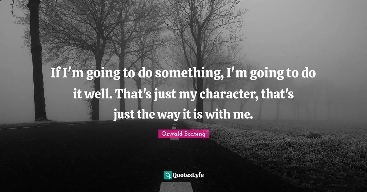 If I'm going to do something, I'm going to do it well. That's just my character, that's just the way it is with me.
