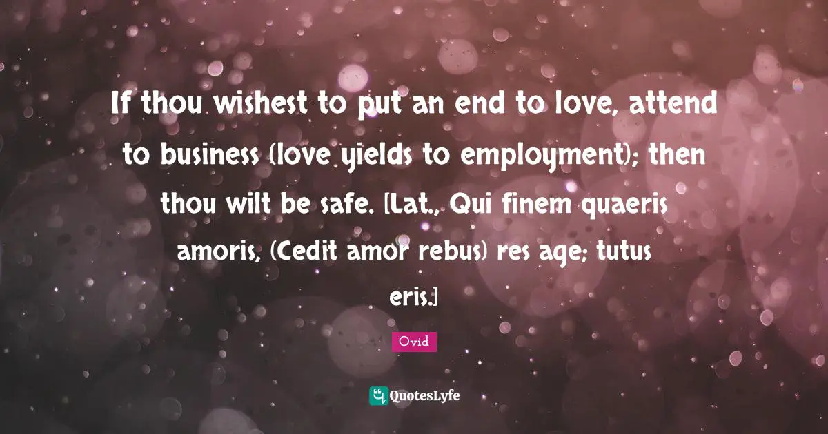 If thou wishest to put an end to love, attend to business (love yields to employment); then thou wilt be safe. [Lat., Qui finem quaeris amoris, (Cedit amor rebus) res age; tutus eris.]