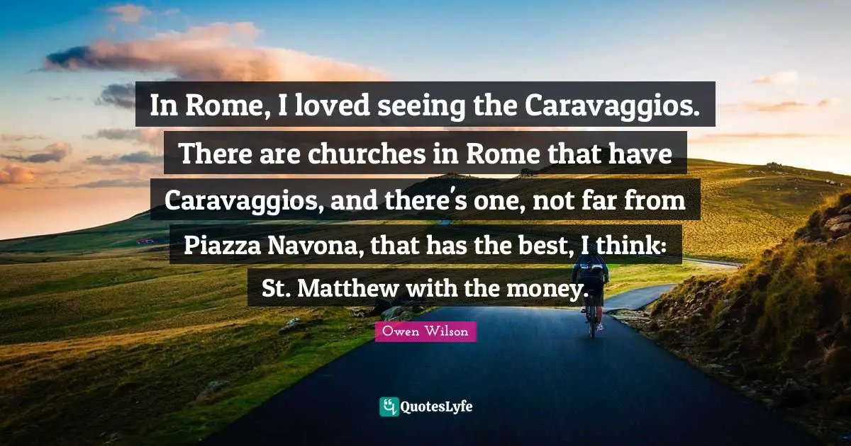 In Rome, I loved seeing the Caravaggios. There are churches in Rome that have Caravaggios, and there's one, not far from Piazza Navona, that has the best, I think: St. Matthew with the money.