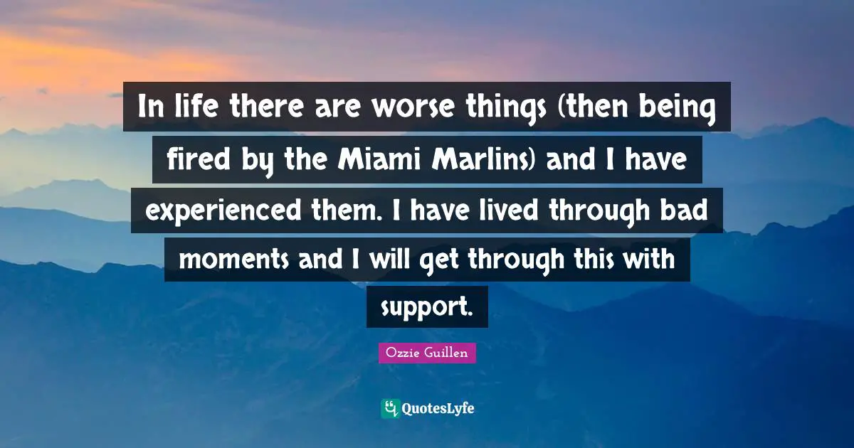 In life there are worse things (then being fired by the Miami Marlins) and I have experienced them. I have lived through bad moments and I will get through this with support.