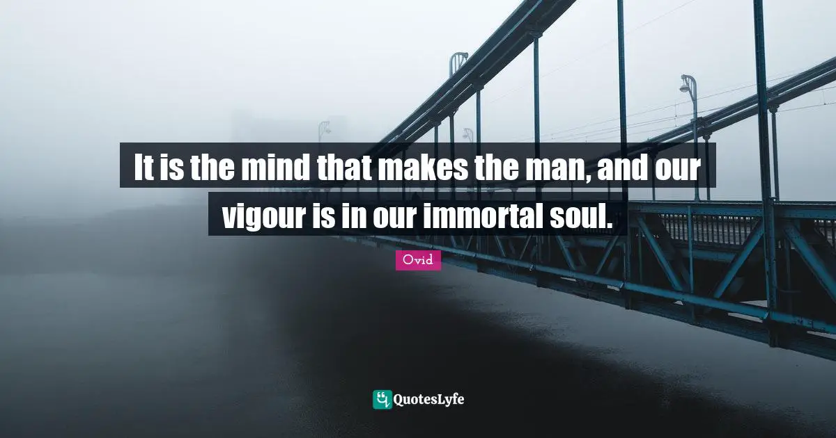 It is the mind that makes the man, and our vigour is in our immortal soul.