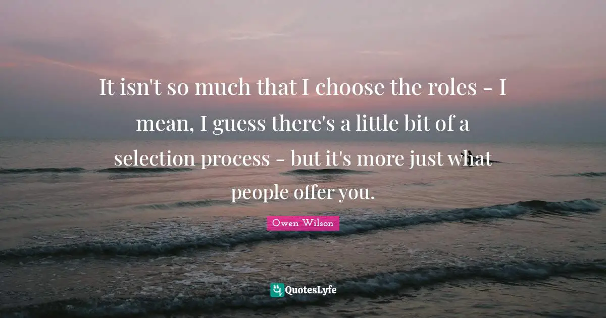 Owen Wilson Quotes: "It isn't so much that I choose the roles - I mean, I guess there's a little bit of a selection process - but it's more just what people offer you."
