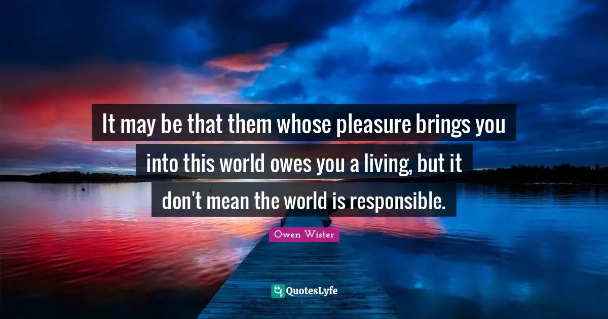 It may be that them whose pleasure brings you into this world owes you a living, but it don't mean the world is responsible.