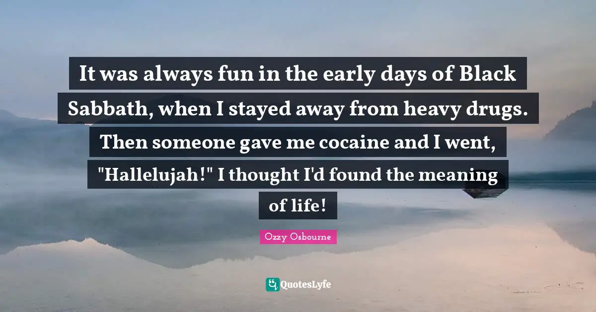 Ozzy Osbourne Quotes: "It was always fun in the early days of Black Sabbath, when I stayed away from heavy drugs. Then someone gave me cocaine and I went, "Hallelujah!" I thought I'd found the meaning of life!"