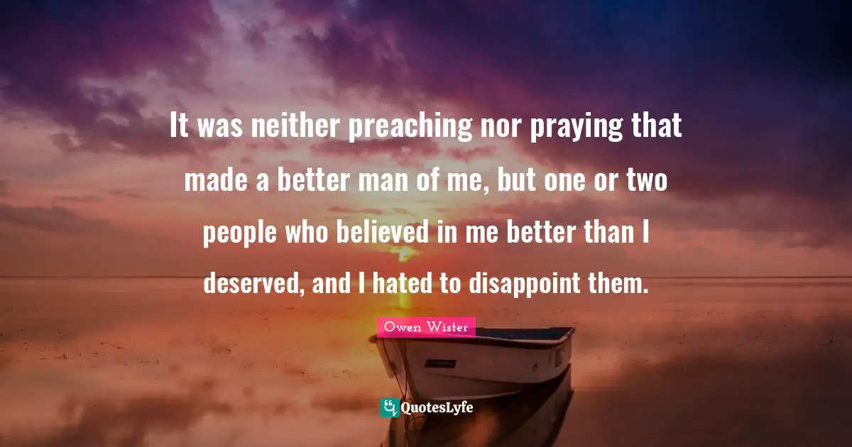Disappoint Quotes: "It was neither preaching nor praying that made a better man of me, but one or two people who believed in me better than I deserved, and I hated to disappoint them."