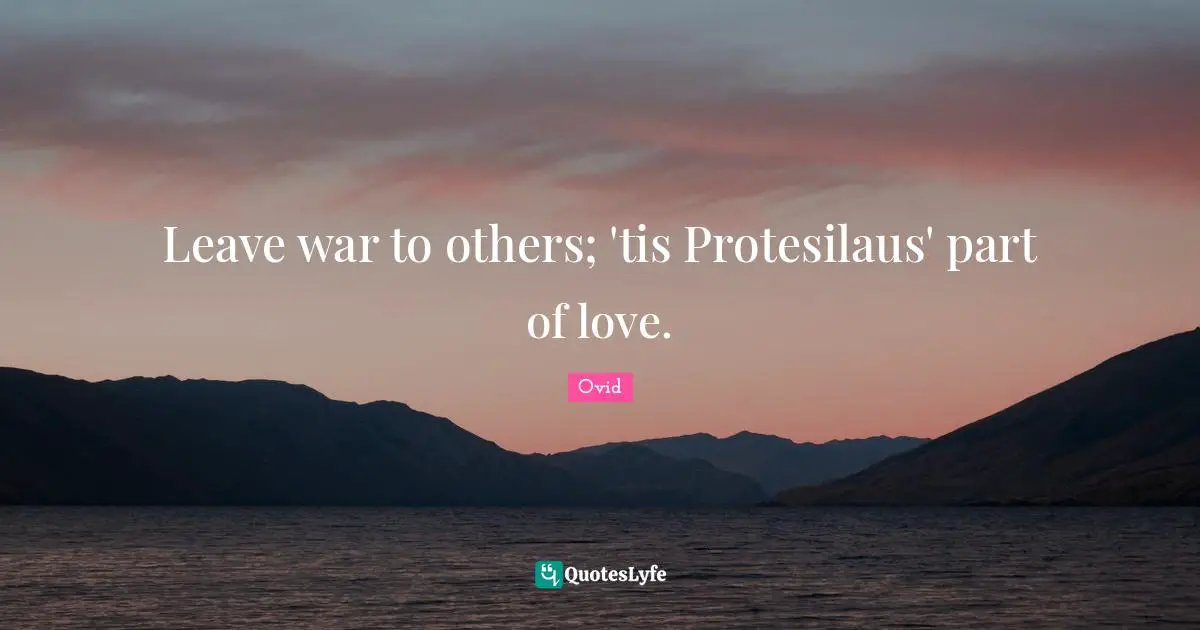 Leave war to others; 'tis Protesilaus' part of love.