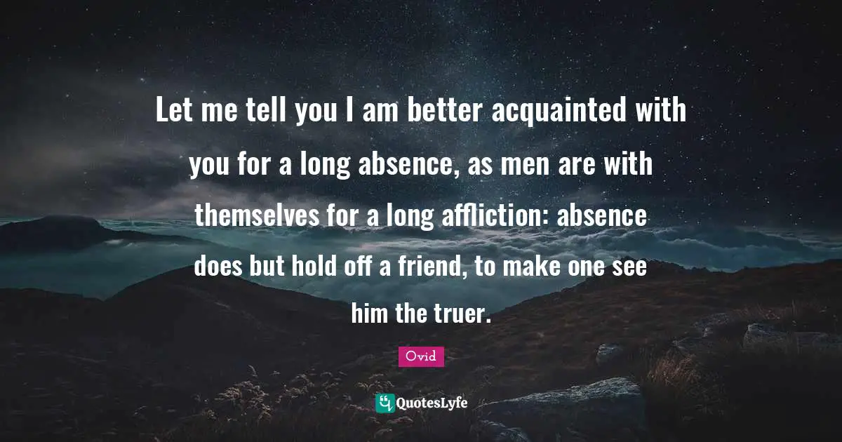 Let me tell you I am better acquainted with you for a long absence, as men are with themselves for a long affliction: absence does but hold off a friend, to make one see him the truer.