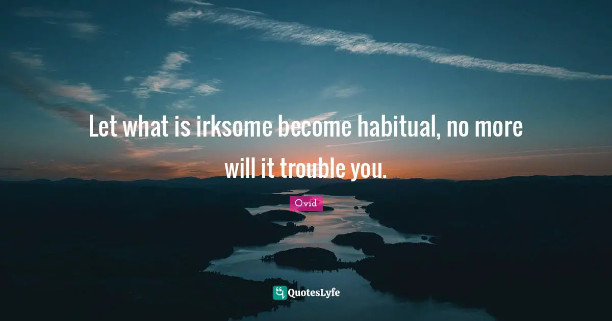 Let what is irksome become habitual, no more will it trouble you.