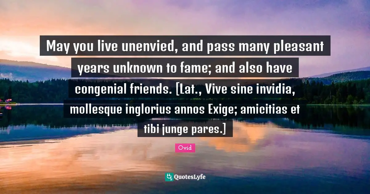 May you live unenvied, and pass many pleasant years unknown to fame; and also have congenial friends. [Lat., Vive sine invidia, mollesque inglorius annos Exige; amicitias et tibi junge pares.]