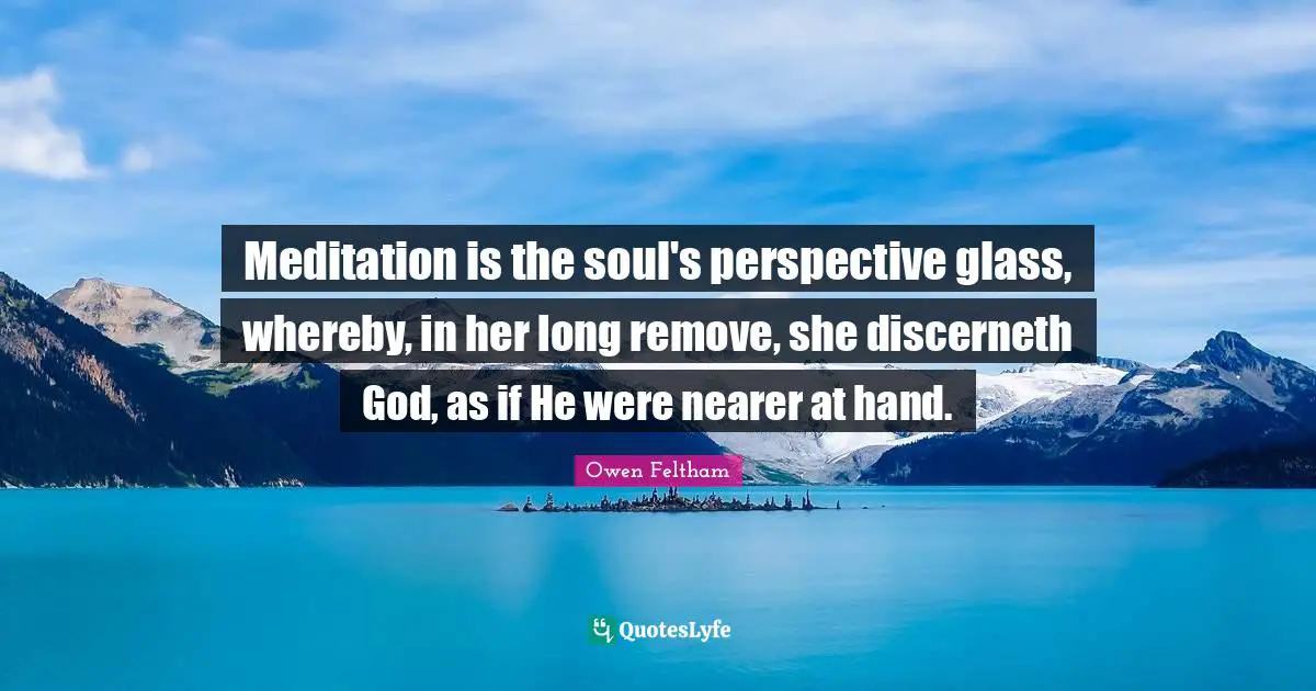 Meditation is the soul's perspective glass, whereby, in her long remove, she discerneth God, as if He were nearer at hand.