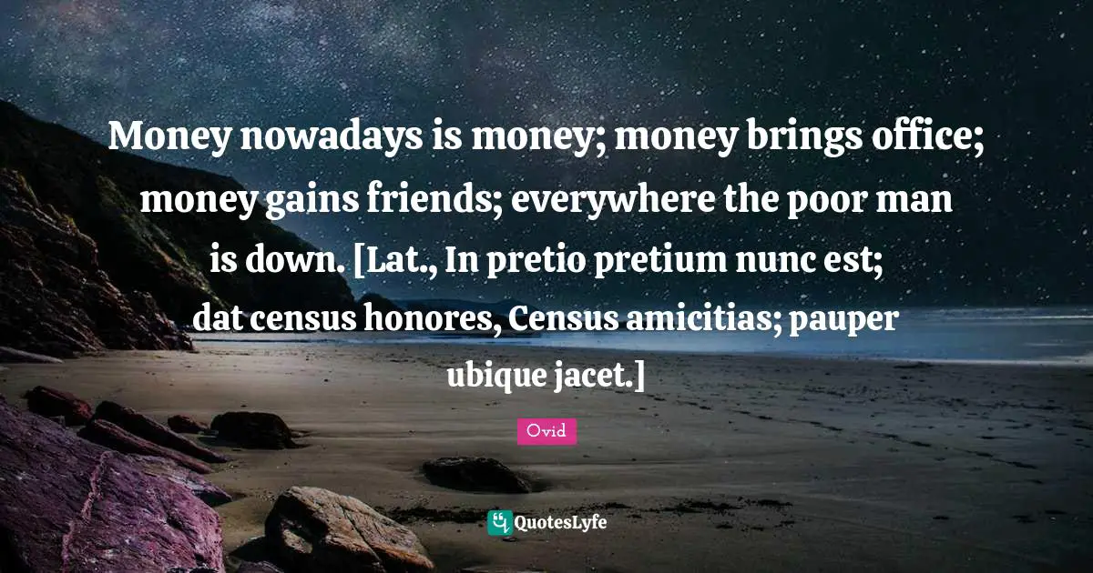 Money nowadays is money; money brings office; money gains friends; everywhere the poor man is down. [Lat., In pretio pretium nunc est; dat census honores, Census amicitias; pauper ubique jacet.]