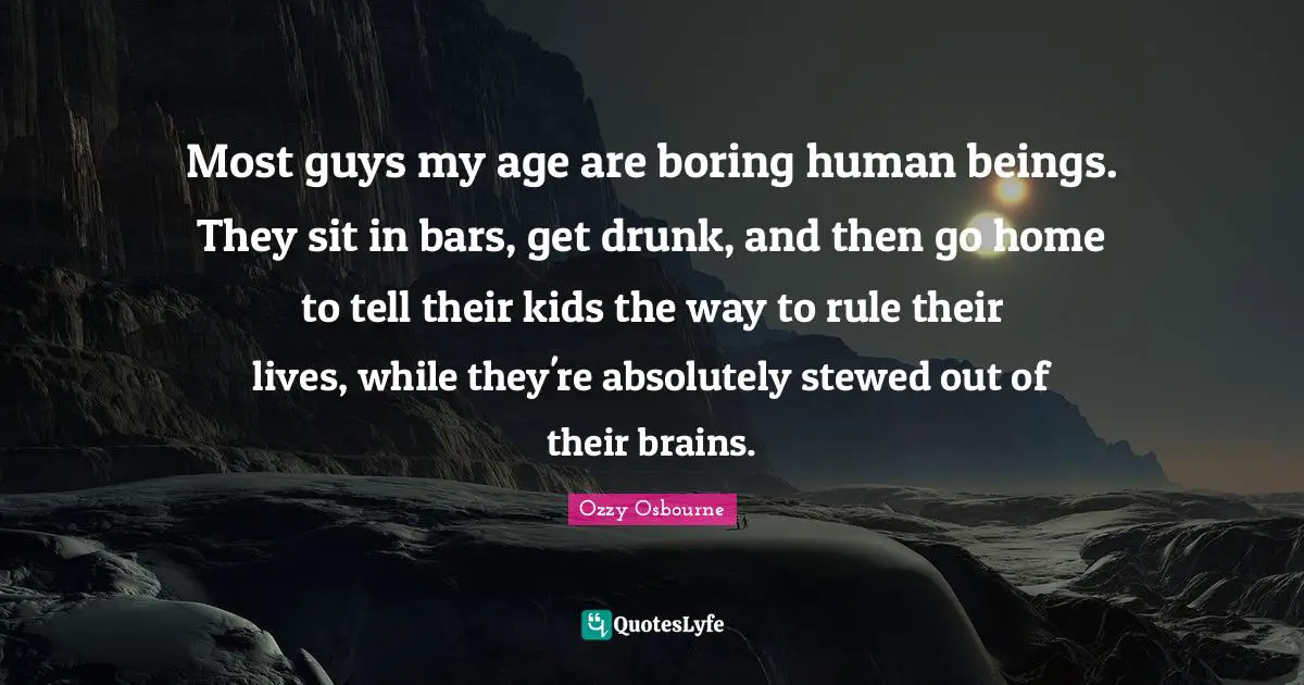 Most guys my age are boring human beings. They sit in bars, get drunk, and then go home to tell their kids the way to rule their lives, while they're absolutely stewed out of their brains.