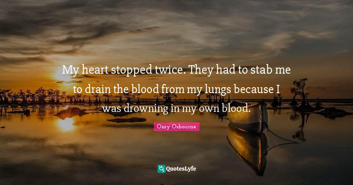 My heart stopped twice. They had to stab me to drain the blood from my lungs because I was drowning in my own blood.