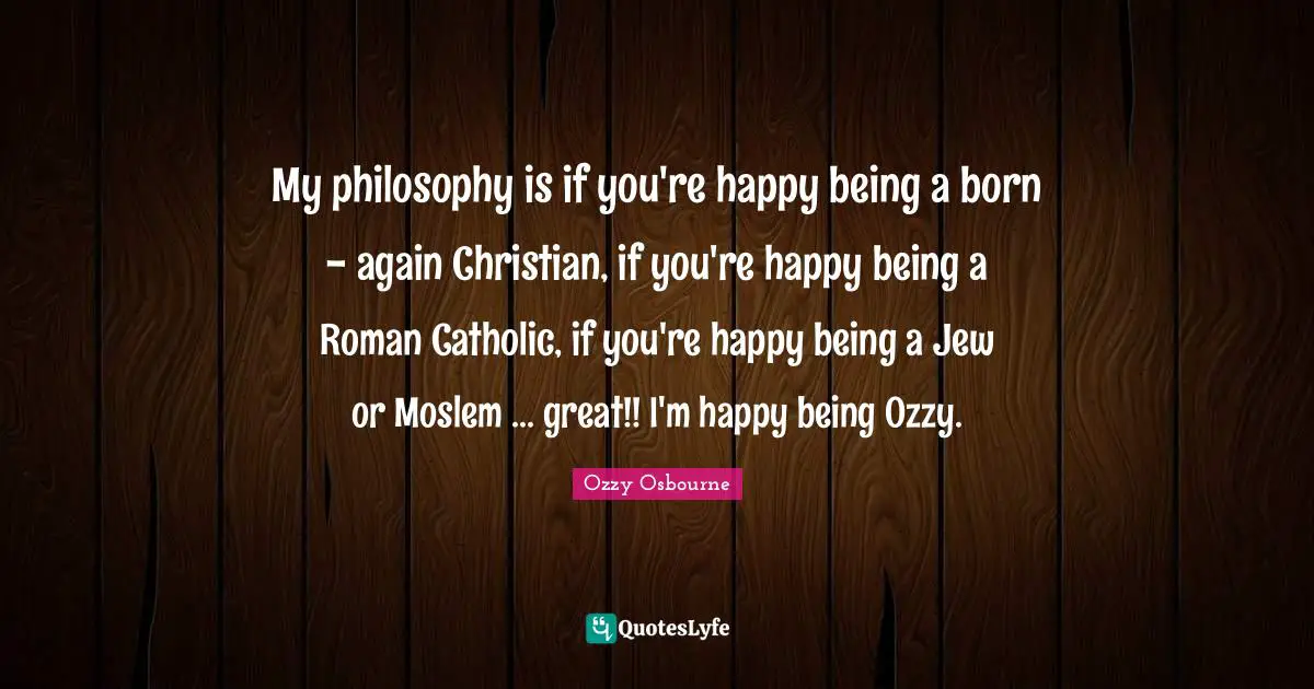 My philosophy is if you're happy being a born - again Christian, if you're happy be­ing a Roman Catholic, if you're happy being a Jew or Moslem ... great!! I'm happy being Ozzy.