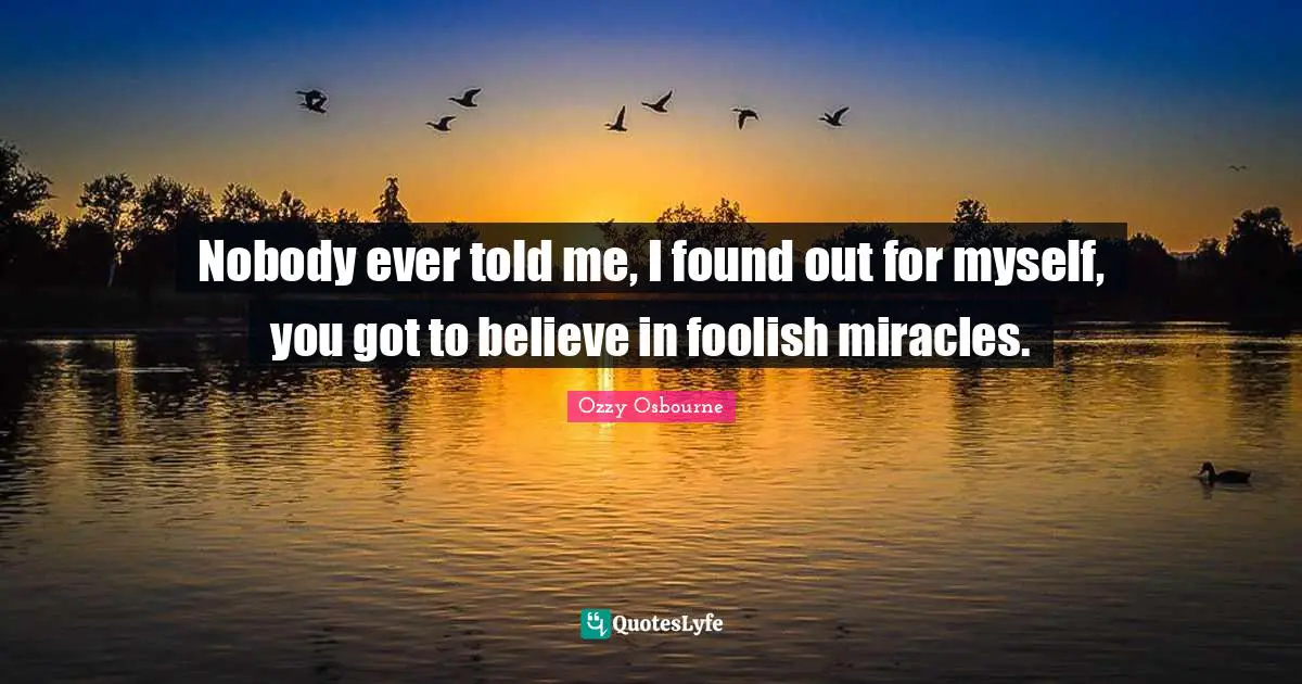 Nobody ever told me, I found out for myself, you got to believe in foolish miracles.