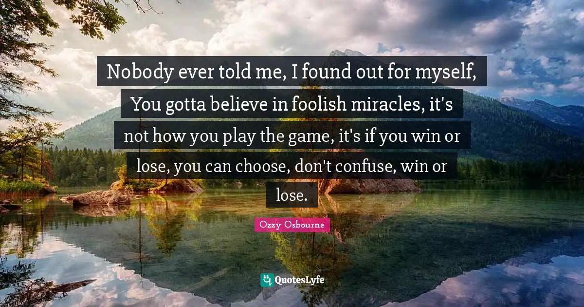 Nobody ever told me, I found out for myself, You gotta believe in foolish miracles, it's not how you play the game, it's if you win or lose, you can choose, don't confuse, win or lose.