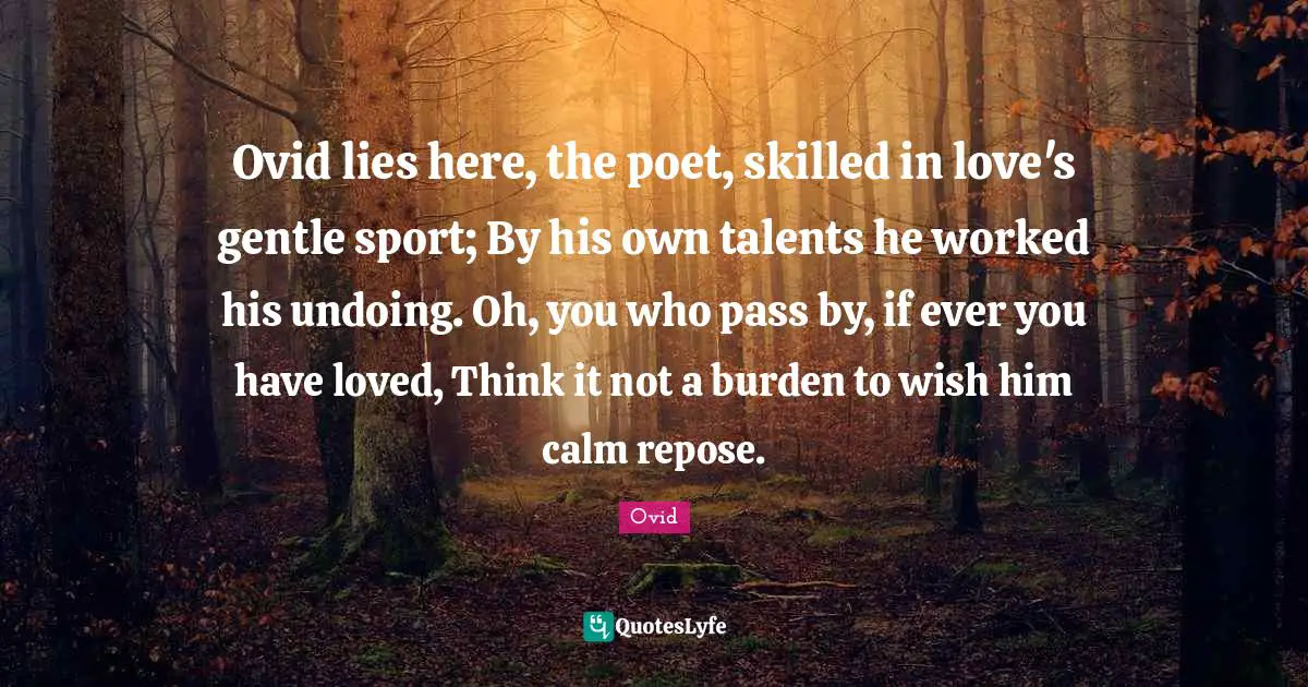 Ovid lies here, the poet, skilled in love's gentle sport; By his own talents he worked his undoing. Oh, you who pass by, if ever you have loved, Think it not a burden to wish him calm repose.