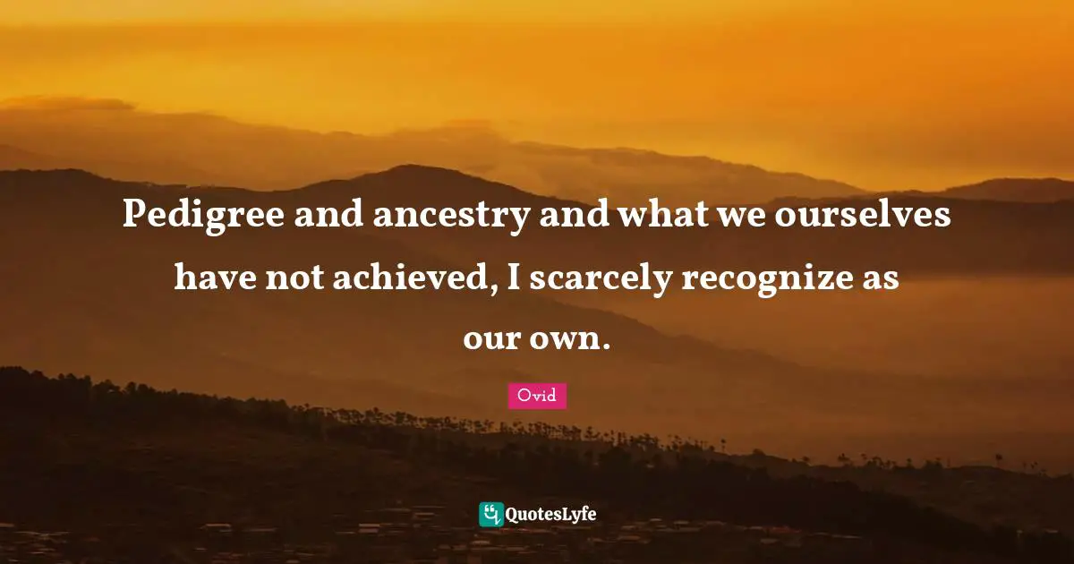 Pedigree and ancestry and what we ourselves have not achieved, I scarcely recognize as our own.