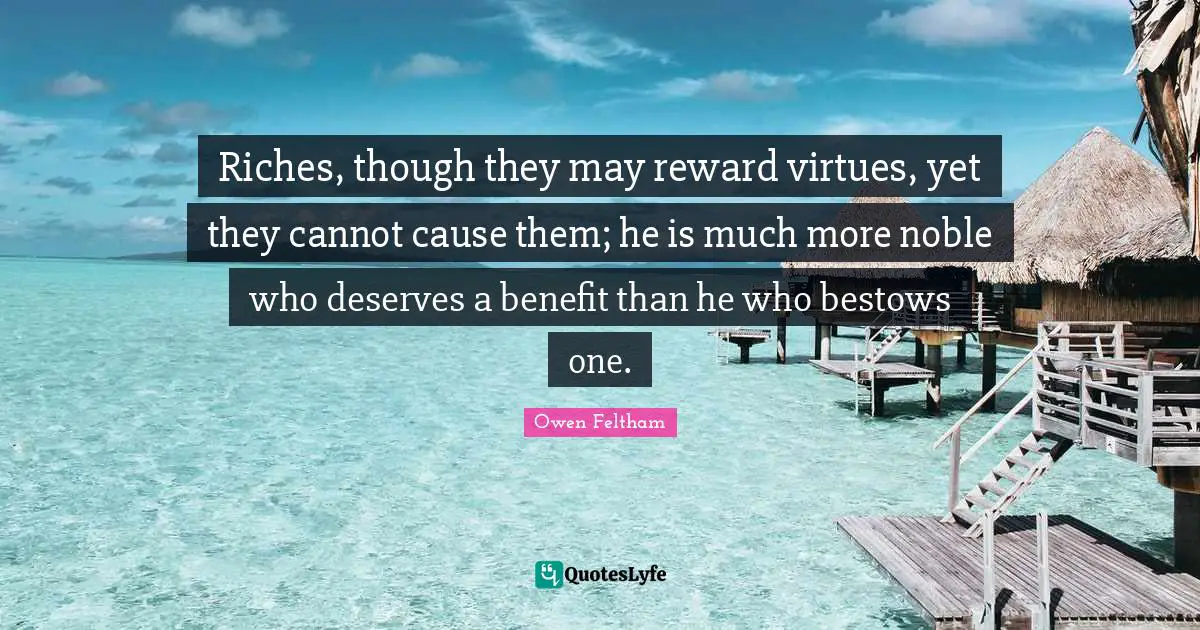 Riches, though they may reward virtues, yet they cannot cause them; he is much more noble who deserves a benefit than he who bestows one.