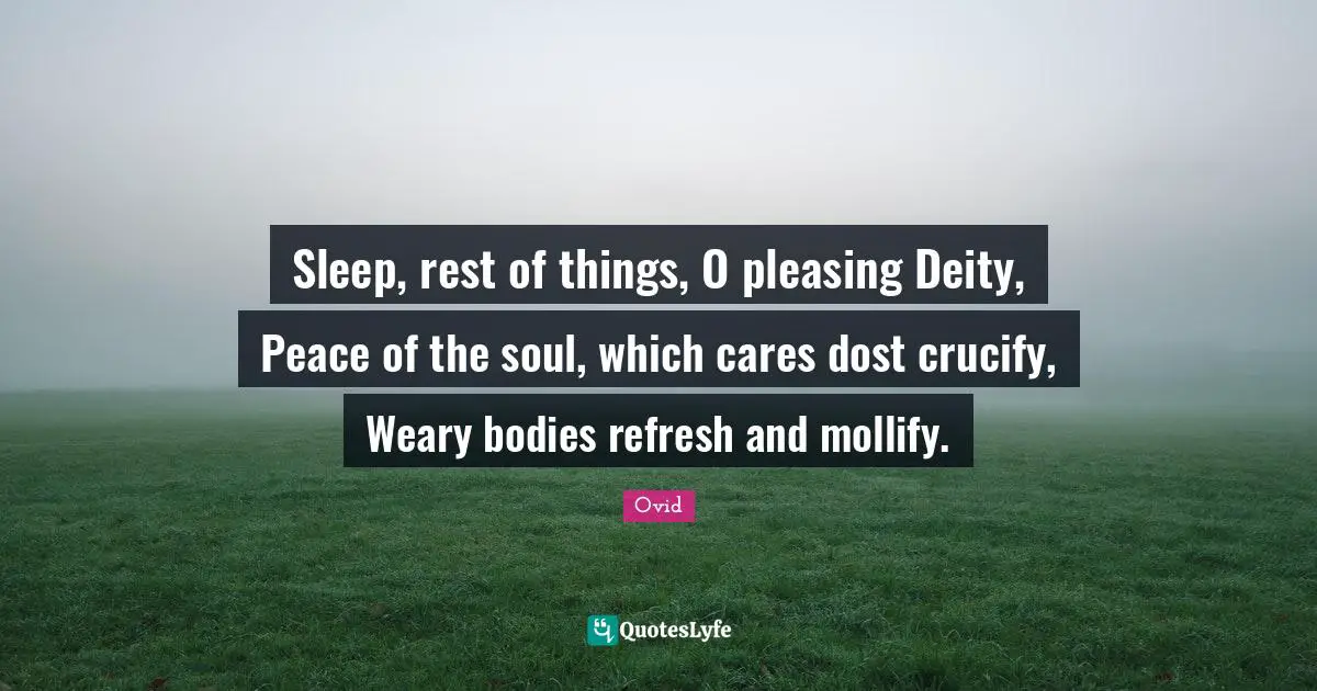 Sleep, rest of things, O pleasing Deity, Peace of the soul, which cares dost crucify, Weary bodies refresh and mollify.